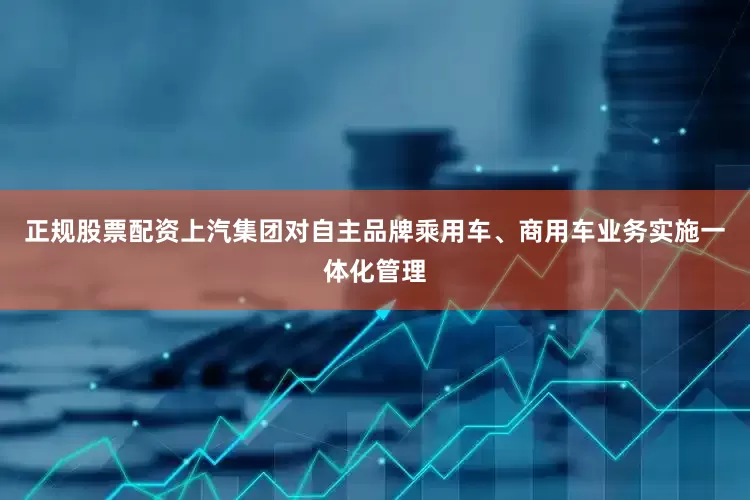 正规股票配资上汽集团对自主品牌乘用车、商用车业务实施一体化管理
